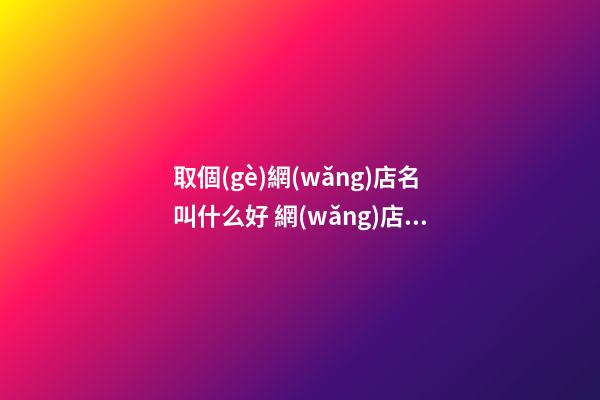 取個(gè)網(wǎng)店名叫什么好 網(wǎng)店取什么名字好-名學(xué)網(wǎng)